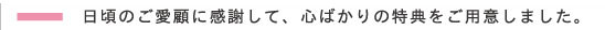 日頃のご愛顧に感謝して、心ばかりの特典をご用意しました。