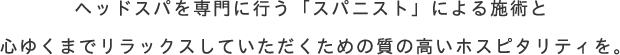 ヘッドスパを専門に行う「スパニスト」による施術と心ゆくまでrelaxしていただくための質の高いホスピタリティを。